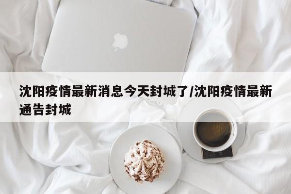 沈阳疫情最新消息今天封城了/沈阳疫情最新通告封城