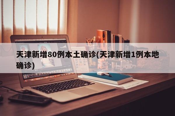 天津新增80例本土确诊(天津新增1例本地确诊)