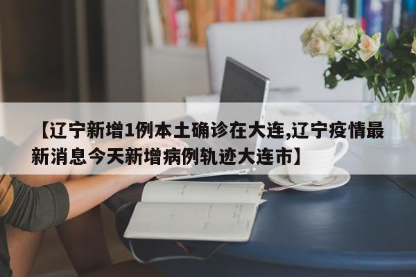 【辽宁新增1例本土确诊在大连,辽宁疫情最新消息今天新增病例轨迹大连市】