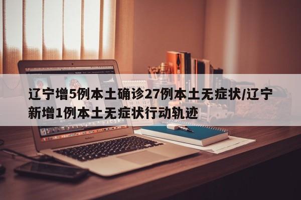 辽宁增5例本土确诊27例本土无症状/辽宁新增1例本土无症状行动轨迹