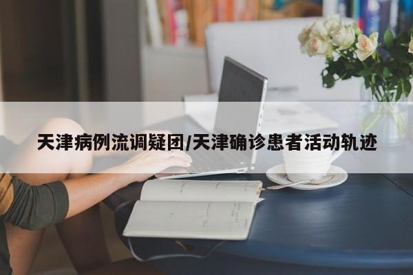天津病例流调疑团/天津确诊患者活动轨迹