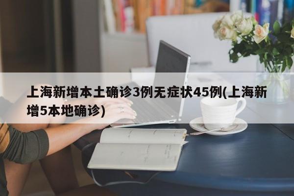 上海新增本土确诊3例无症状45例(上海新增5本地确诊)