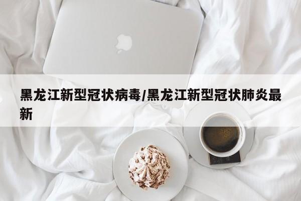黑龙江新型冠状病毒/黑龙江新型冠状肺炎最新