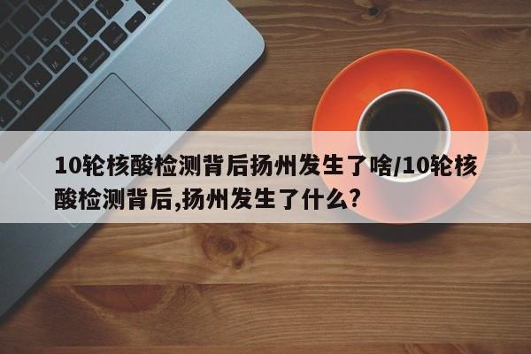 10轮核酸检测背后扬州发生了啥/10轮核酸检测背后,扬州发生了什么?