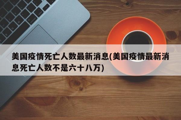 美国疫情死亡人数最新消息(美国疫情最新消息死亡人数不是六十八万)