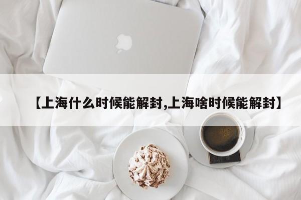 【上海什么时候能解封,上海啥时候能解封】