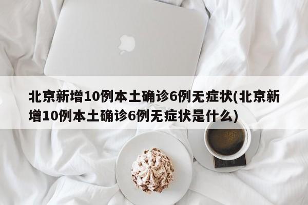 北京新增10例本土确诊6例无症状(北京新增10例本土确诊6例无症状是什么)