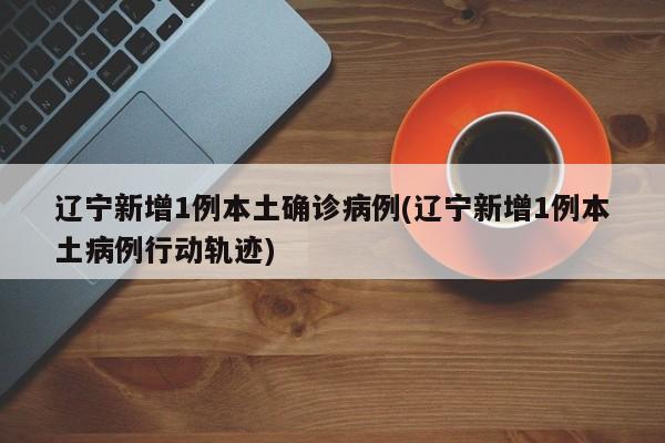 辽宁新增1例本土确诊病例(辽宁新增1例本土病例行动轨迹)