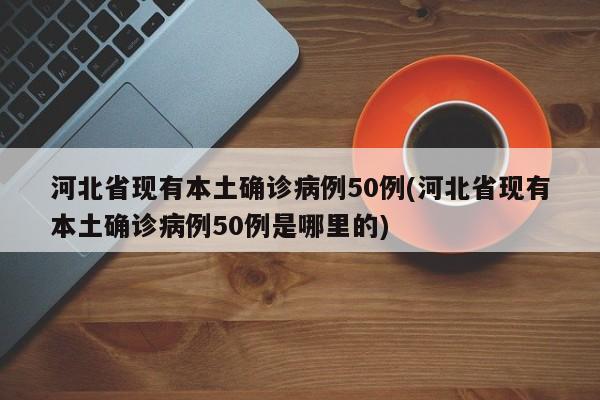 河北省现有本土确诊病例50例(河北省现有本土确诊病例50例是哪里的)