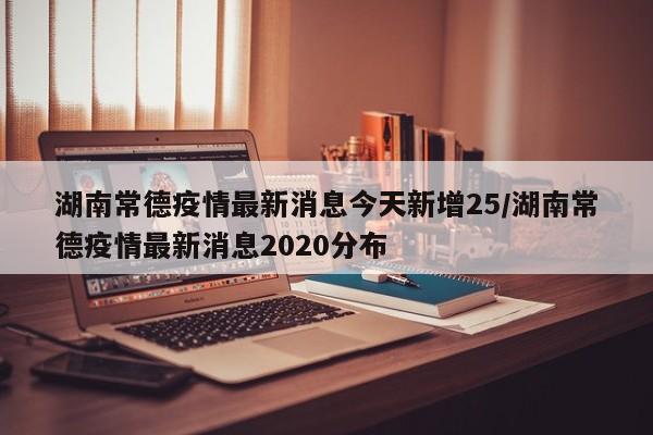 湖南常德疫情最新消息今天新增25/湖南常德疫情最新消息2020分布