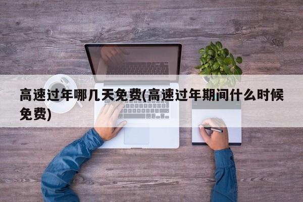 高速过年哪几天免费(高速过年期间什么时候免费)