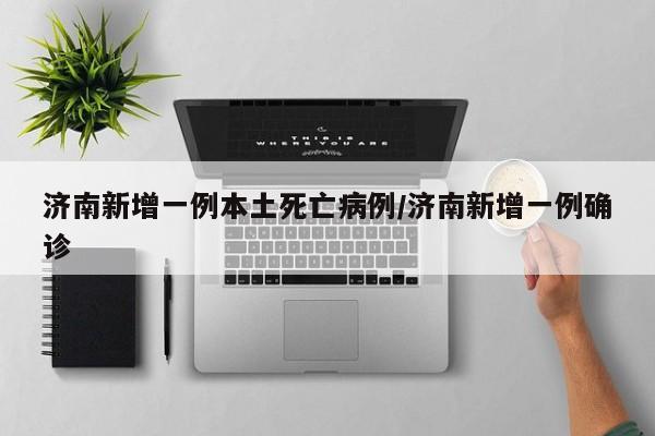 济南新增一例本土死亡病例/济南新增一例确诊