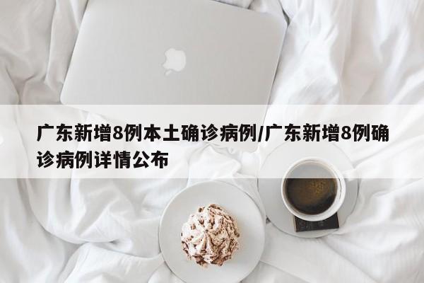 广东新增8例本土确诊病例/广东新增8例确诊病例详情公布
