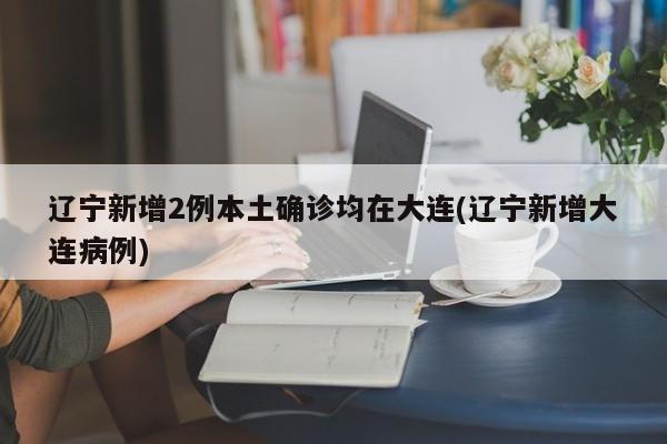 辽宁新增2例本土确诊均在大连(辽宁新增大连病例)