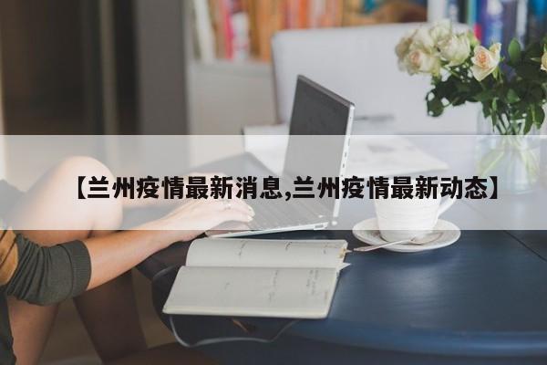 【兰州疫情最新消息,兰州疫情最新动态】