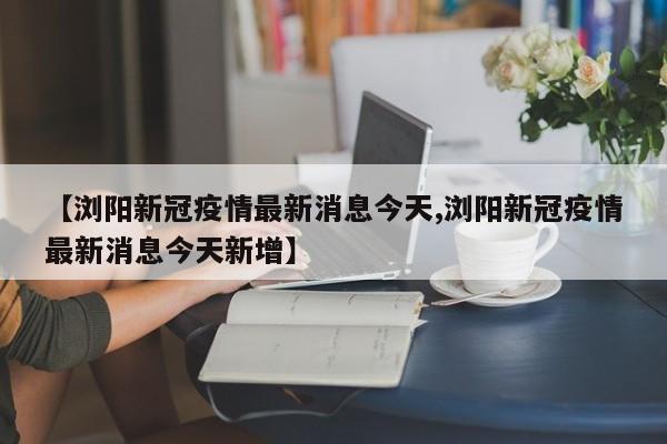 【浏阳新冠疫情最新消息今天,浏阳新冠疫情最新消息今天新增】