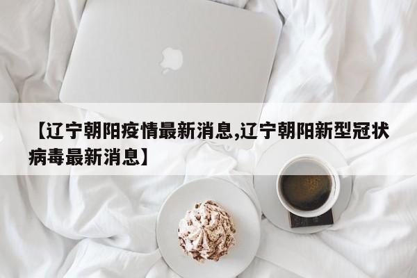【辽宁朝阳疫情最新消息,辽宁朝阳新型冠状病毒最新消息】