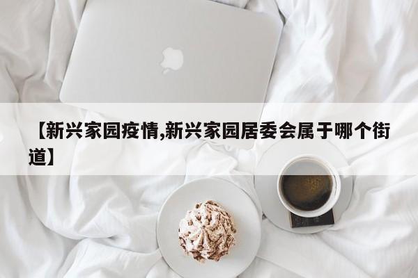 【新兴家园疫情,新兴家园居委会属于哪个街道】