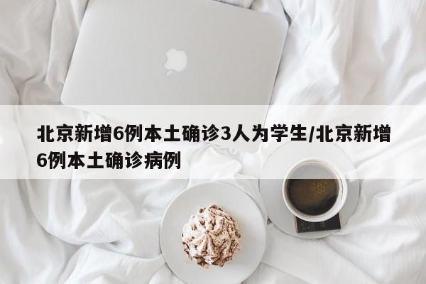 北京新增6例本土确诊3人为学生/北京新增6例本土确诊病例
