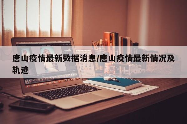 唐山疫情最新数据消息/唐山疫情最新情况及轨迹