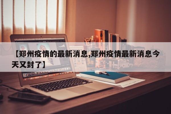 【郑州疫情的最新消息,郑州疫情最新消息今天又封了】