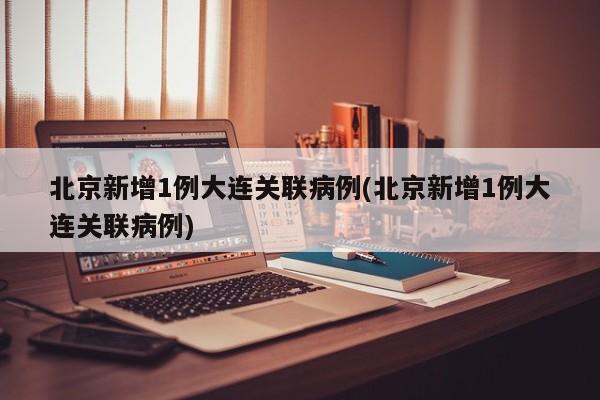 北京新增1例大连关联病例(北京新增1例大连关联病例)