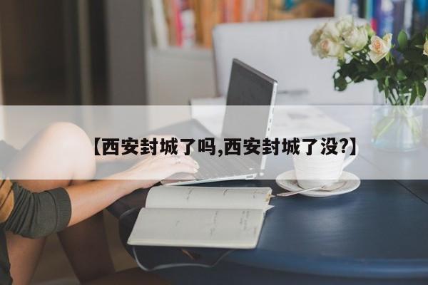 【西安封城了吗,西安封城了没?】