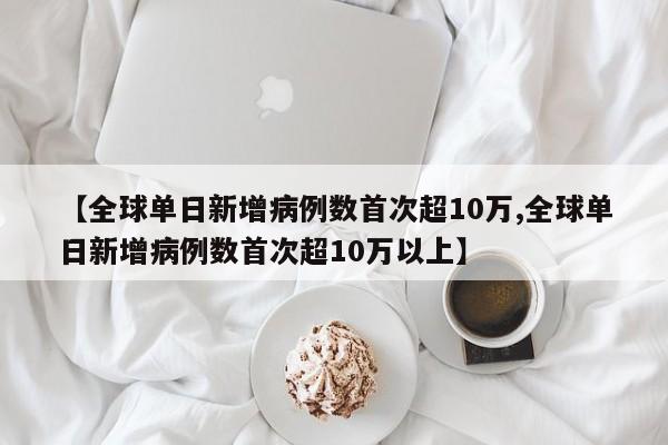 【全球单日新增病例数首次超10万,全球单日新增病例数首次超10万以上】