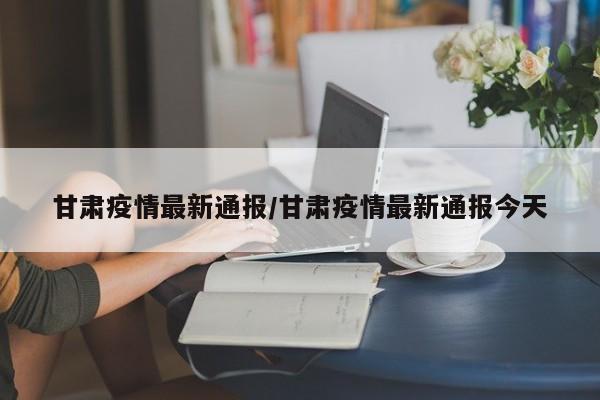 甘肃疫情最新通报/甘肃疫情最新通报今天