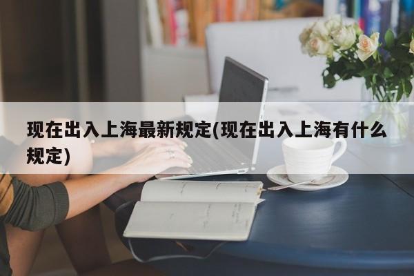 现在出入上海最新规定(现在出入上海有什么规定)
