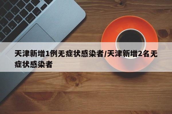 天津新增1例无症状感染者/天津新增2名无症状感染者
