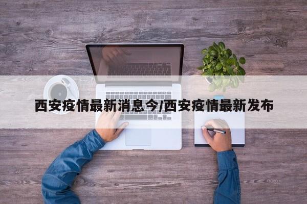 西安疫情最新消息今/西安疫情最新发布